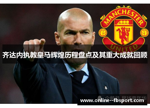 齐达内执教皇马辉煌历程盘点及其重大成就回顾