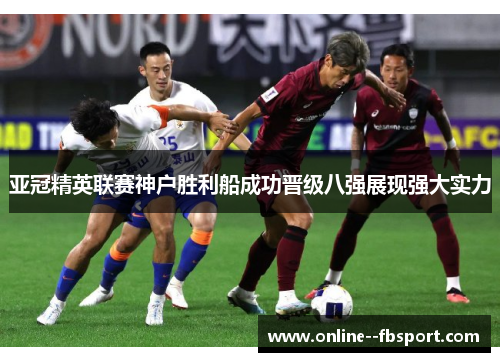 亚冠精英联赛神户胜利船成功晋级八强展现强大实力