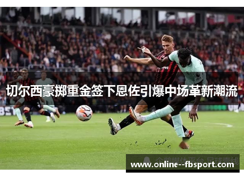 切尔西豪掷重金签下恩佐引爆中场革新潮流