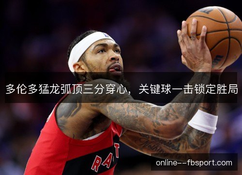 多伦多猛龙弧顶三分穿心，关键球一击锁定胜局